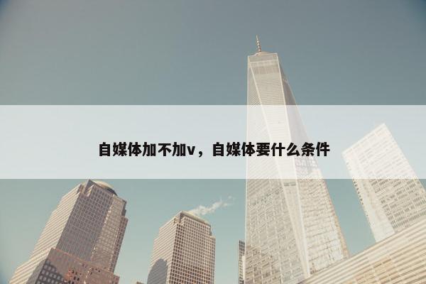 自媒体加不加v，自媒体要什么条件