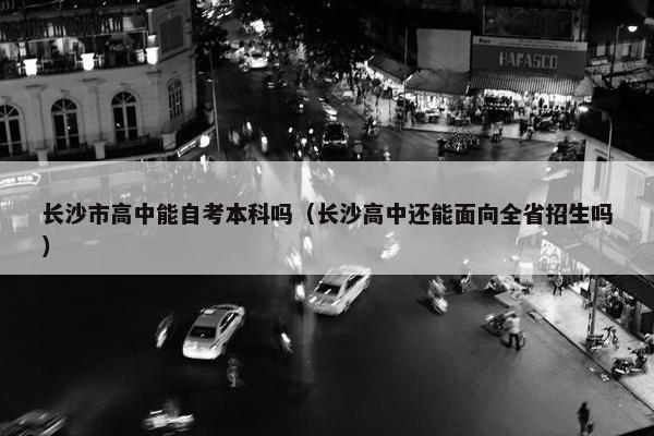 长沙市高中能自考本科吗（长沙高中还能面向全省招生吗）