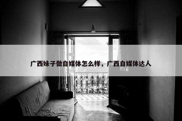 广西妹子做自媒体怎么样，广西自媒体达人