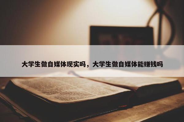 大学生做自媒体现实吗，大学生做自媒体能赚钱吗