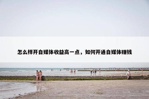 怎么样开自媒体收益高一点，如何开通自媒体赚钱