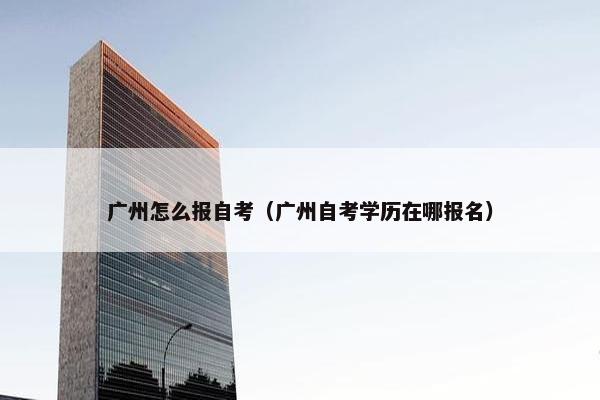 广州怎么报自考（广州自考学历在哪报名）