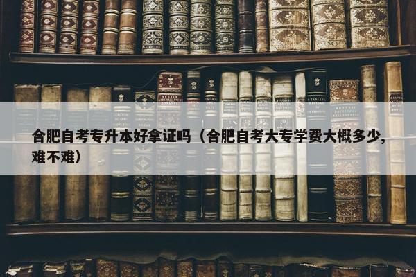 合肥自考专升本好拿证吗（合肥自考大专学费大概多少,难不难）