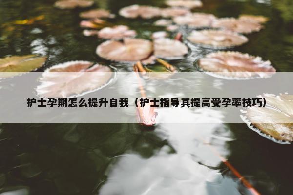 护士孕期怎么提升自我（护士指导其提高受孕率技巧）