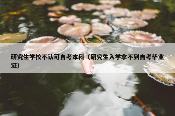 研究生学校不认可自考本科（研究生入学拿不到自考毕业证）