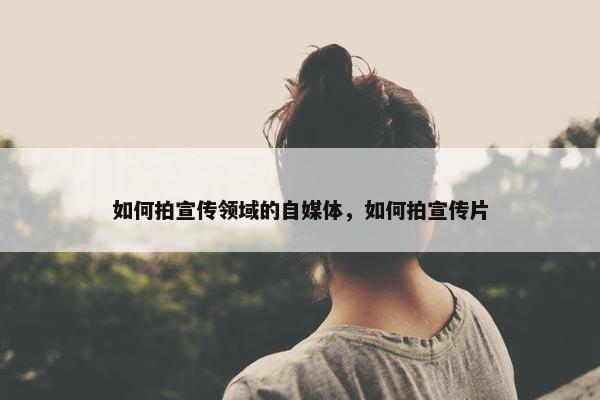 如何拍宣传领域的自媒体，如何拍宣传片