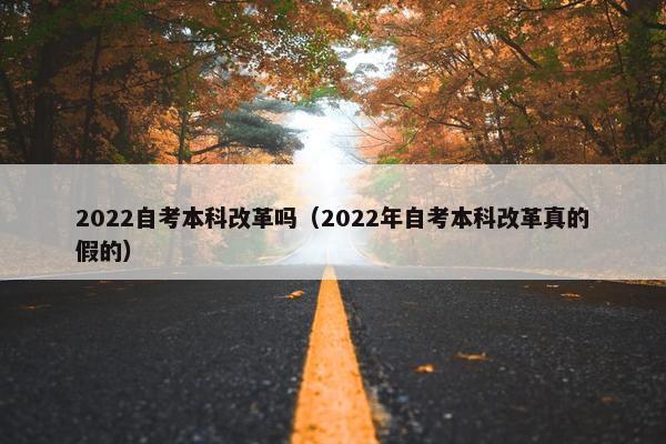 2022自考本科改革吗（2022年自考本科改革真的假的）