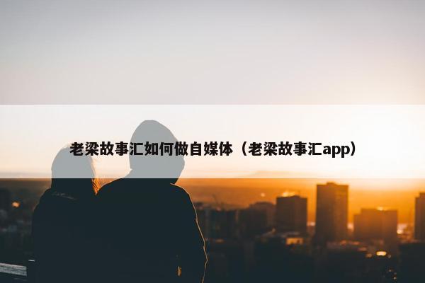 老梁故事汇如何做自媒体（老梁故事汇app）