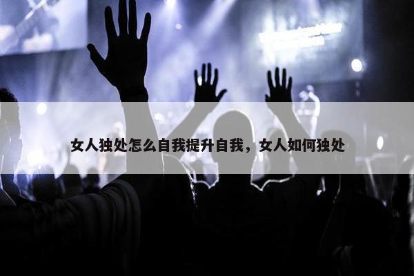 女人独处怎么自我提升自我，女人如何独处