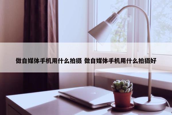 做自媒体手机用什么拍摄 做自媒体手机用什么拍摄好