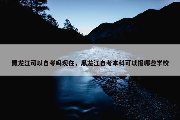 黑龙江可以自考吗现在，黑龙江自考本科可以报哪些学校