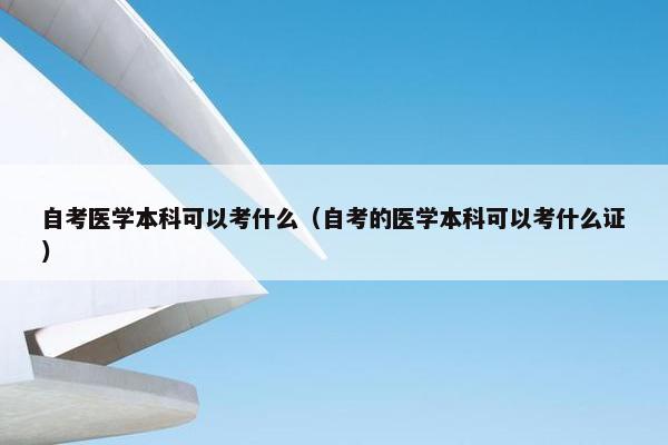 自考医学本科可以考什么（自考的医学本科可以考什么证）