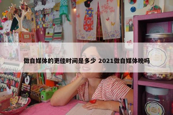 做自媒体的更佳时间是多少 2021做自媒体晚吗