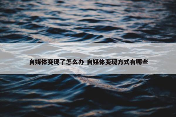 自媒体变现了怎么办 自媒体变现方式有哪些