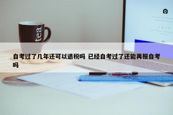 自考过了几年还可以退税吗 已经自考过了还能再报自考吗