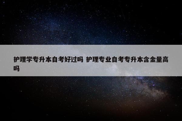 护理学专升本自考好过吗 护理专业自考专升本含金量高吗