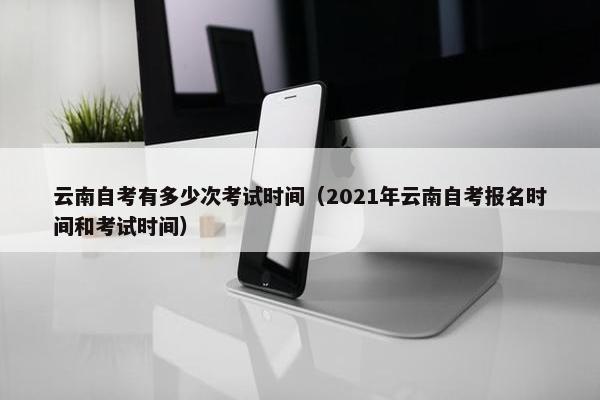 云南自考有多少次考试时间（2021年云南自考报名时间和考试时间）