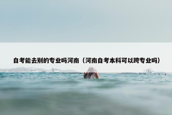 自考能去别的专业吗河南（河南自考本科可以跨专业吗）