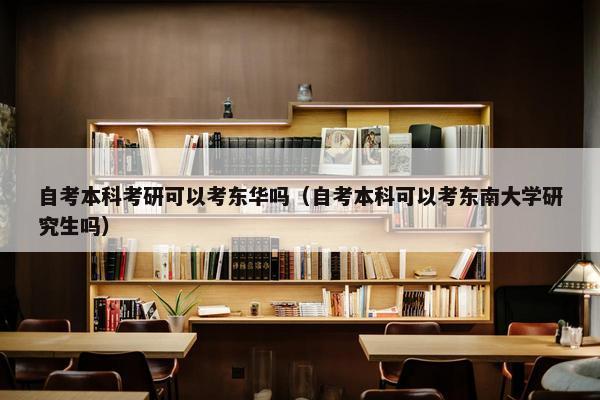 自考本科考研可以考东华吗（自考本科可以考东南大学研究生吗）