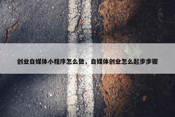 创业自媒体小程序怎么做，自媒体创业怎么起步步骤