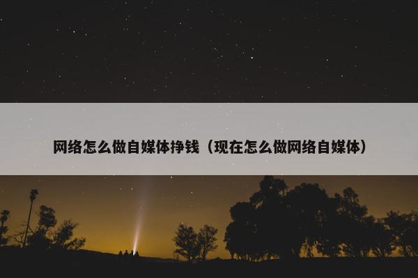 网络怎么做自媒体挣钱（现在怎么做网络自媒体）