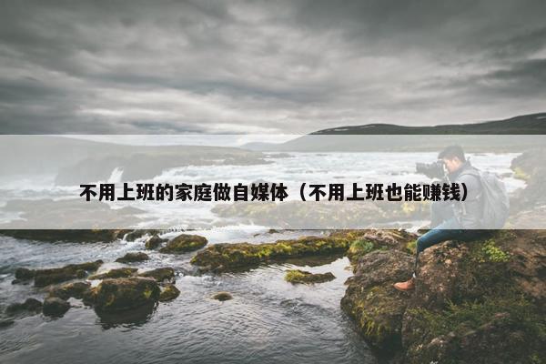 不用上班的家庭做自媒体（不用上班也能赚钱）