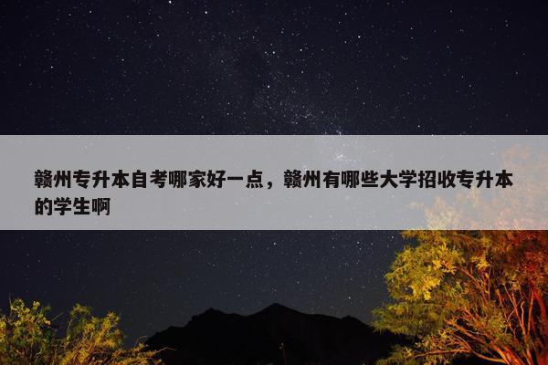 赣州专升本自考哪家好一点，赣州有哪些大学招收专升本的学生啊