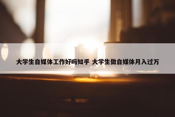 大学生自媒体工作好吗知乎 大学生做自媒体月入过万