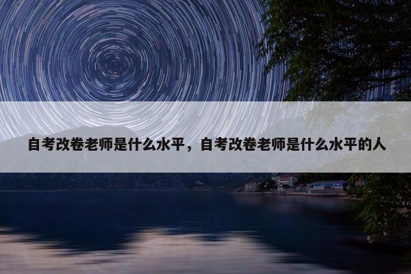 自考改卷老师是什么水平，自考改卷老师是什么水平的人