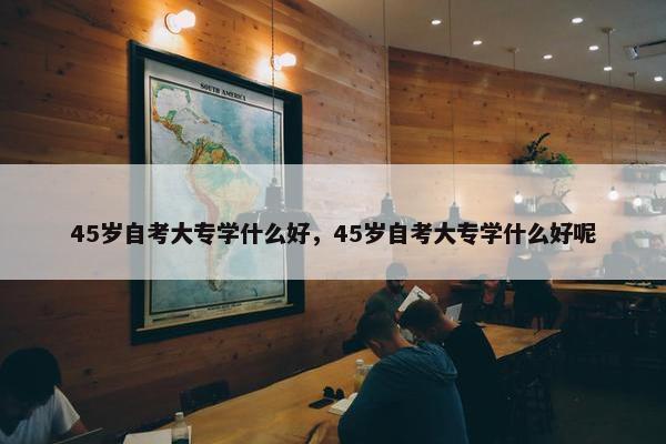 45岁自考大专学什么好，45岁自考大专学什么好呢