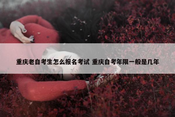 重庆老自考生怎么报名考试 重庆自考年限一般是几年