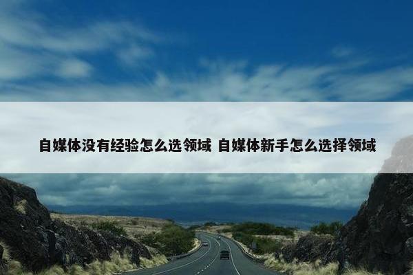 自媒体没有经验怎么选领域 自媒体新手怎么选择领域