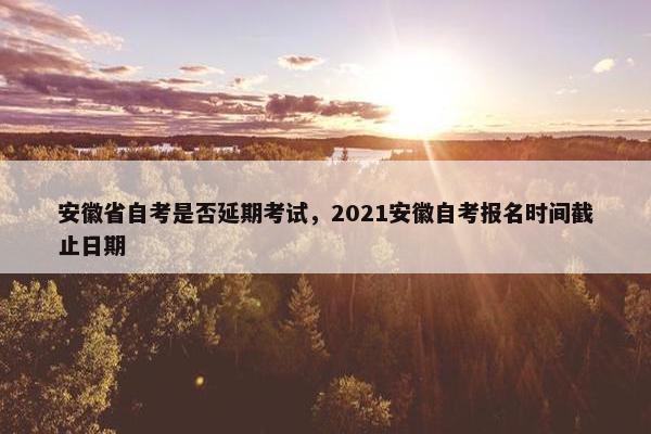 安徽省自考是否延期考试，2021安徽自考报名时间截止日期