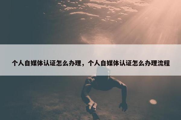 个人自媒体认证怎么办理，个人自媒体认证怎么办理流程