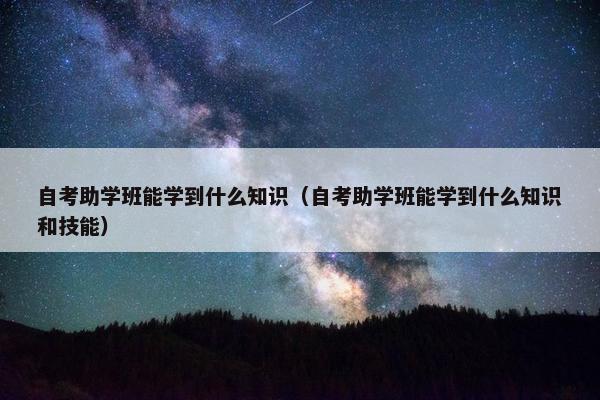 自考助学班能学到什么知识（自考助学班能学到什么知识和技能）