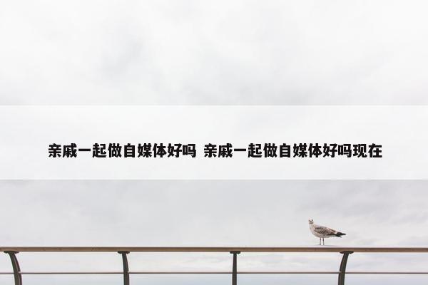 亲戚一起做自媒体好吗 亲戚一起做自媒体好吗现在