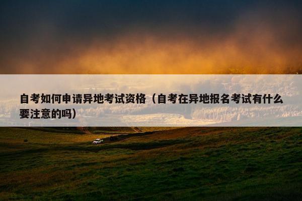 自考如何申请异地考试资格（自考在异地报名考试有什么要注意的吗）