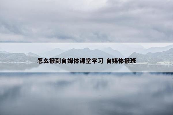 怎么报到自媒体课堂学习 自媒体报班