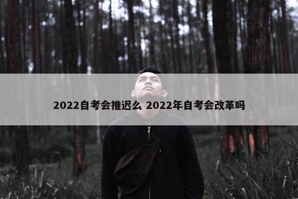 2022自考会推迟么 2022年自考会改革吗