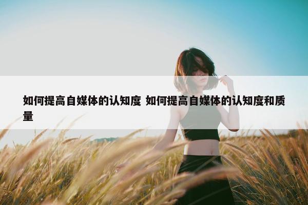 如何提高自媒体的认知度 如何提高自媒体的认知度和质量