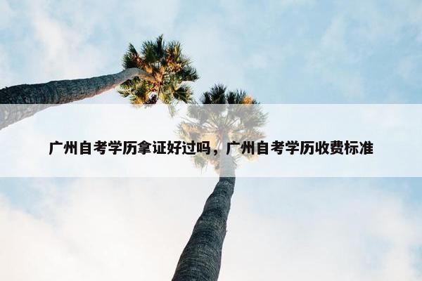 广州自考学历拿证好过吗，广州自考学历收费标准