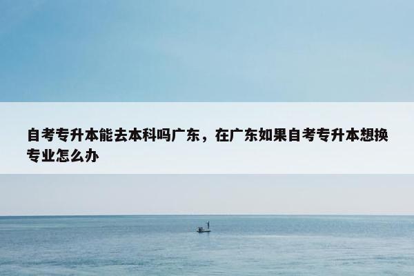 自考专升本能去本科吗广东，在广东如果自考专升本想换专业怎么办