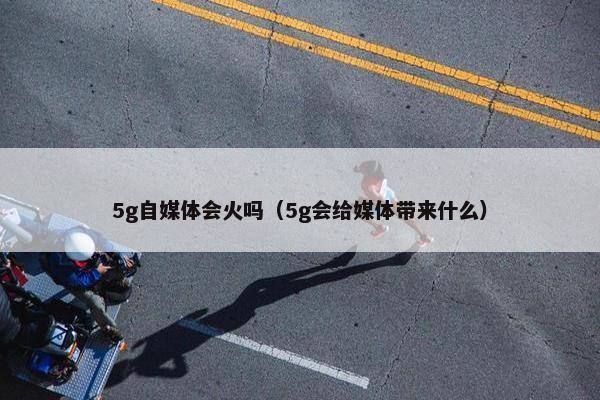 5g自媒体会火吗（5g会给媒体带来什么）