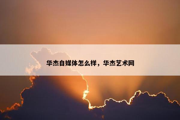 华杰自媒体怎么样，华杰艺术网