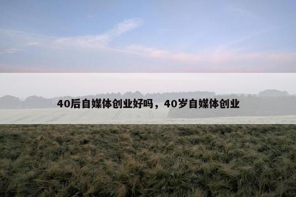 40后自媒体创业好吗，40岁自媒体创业