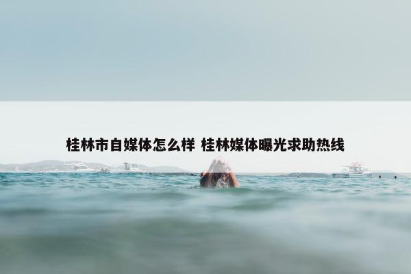 桂林市自媒体怎么样 桂林媒体曝光求助热线