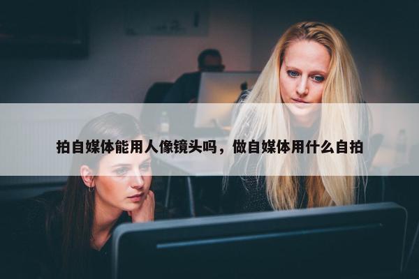 拍自媒体能用人像镜头吗，做自媒体用什么自拍