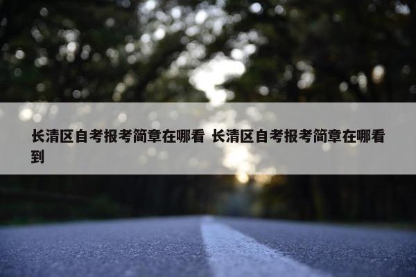 长清区自考报考简章在哪看 长清区自考报考简章在哪看到