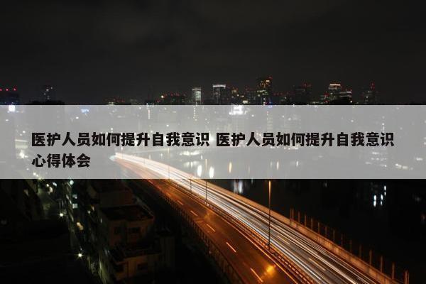 医护人员如何提升自我意识 医护人员如何提升自我意识心得体会