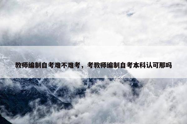 教师编制自考难不难考，考教师编制自考本科认可那吗